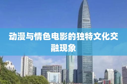 动漫与情色电影的独特文化交融现象