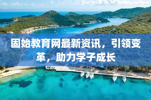 固始教育网最新资讯，引领变革，助力学子成长