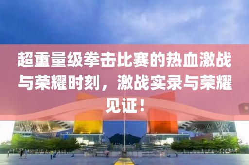 超重量级拳击比赛的热血激战与荣耀时刻，激战实录与荣耀见证！