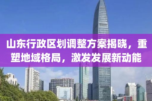 山东行政区划调整方案揭晓，重塑地域格局，激发发展新动能
