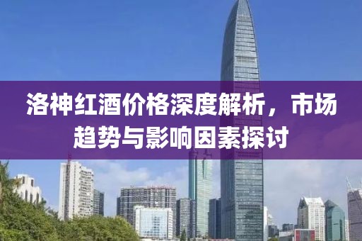 洛神红酒价格深度解析，市场趋势与影响因素探讨