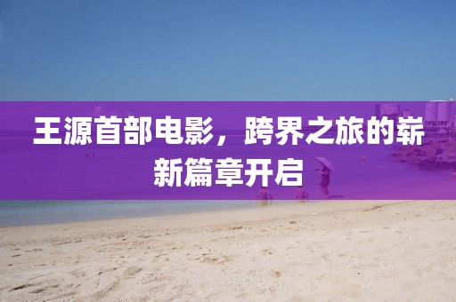 王源首部电影，跨界之旅的崭新篇章开启