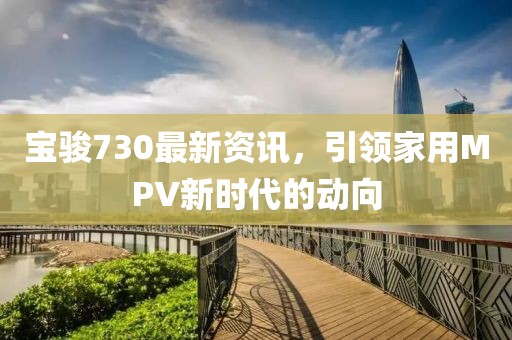 宝骏730最新资讯，引领家用MPV新时代的动向