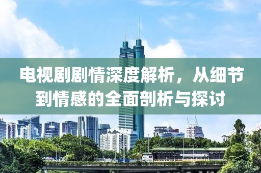 电视剧剧情深度解析，从细节到情感的全面剖析与探讨