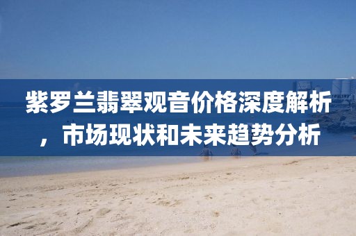 紫罗兰翡翠观音价格深度解析，市场现状和未来趋势分析