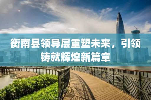 衡南县领导层重塑未来，引领铸就辉煌新篇章