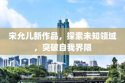 宋允儿新作品，探索未知领域，突破自我界限