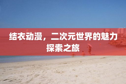 结衣动漫，二次元世界的魅力探索之旅