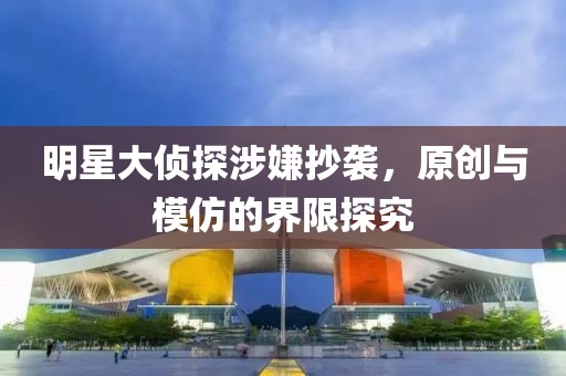 明星大侦探涉嫌抄袭，原创与模仿的界限探究