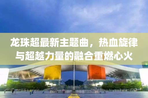 龙珠超最新主题曲，热血旋律与超越力量的融合重燃心火