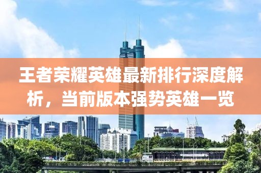 王者荣耀英雄最新排行深度解析，当前版本强势英雄一览