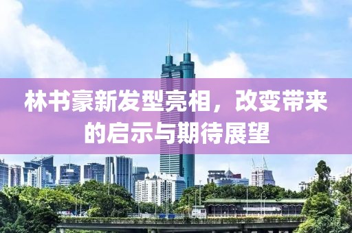 林书豪新发型亮相，改变带来的启示与期待展望