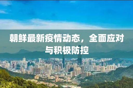 朝鲜最新疫情动态，全面应对与积极防控