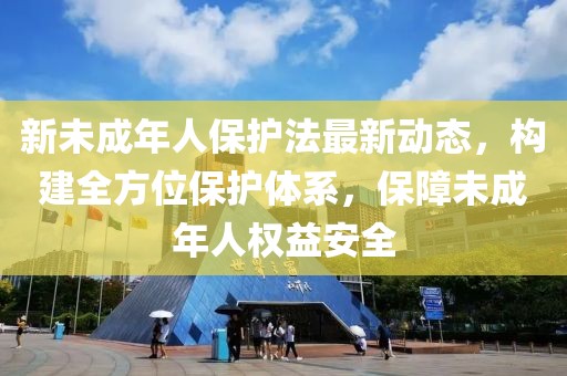 新未成年人保护法最新动态，构建全方位保护体系，保障未成年人权益安全