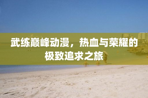 武练巅峰动漫，热血与荣耀的极致追求之旅
