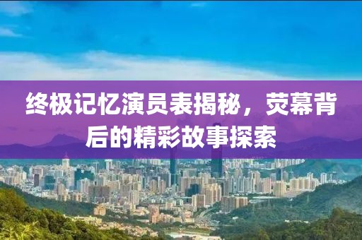 终极记忆演员表揭秘，荧幕背后的精彩故事探索