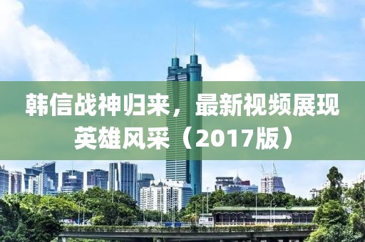 韩信战神归来，最新视频展现英雄风采（2017版）