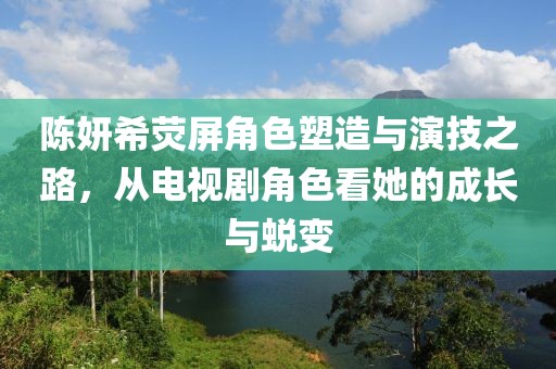 陈妍希荧屏角色塑造与演技之路，从电视剧角色看她的成长与蜕变