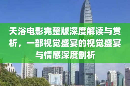 天浴电影完整版深度解读与赏析，一部视觉盛宴的视觉盛宴与情感深度剖析