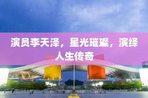 演员李天泽，星光璀璨，演绎人生传奇