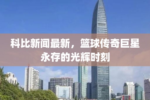 科比新闻最新，篮球传奇巨星永存的光辉时刻