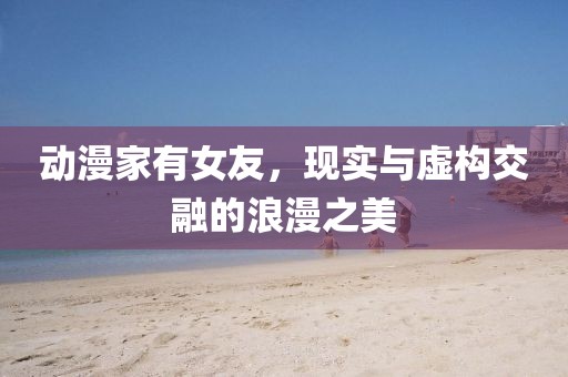 动漫家有女友，现实与虚构交融的浪漫之美