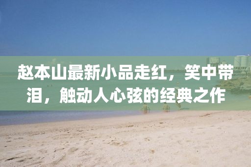 赵本山最新小品走红，笑中带泪，触动人心弦的经典之作