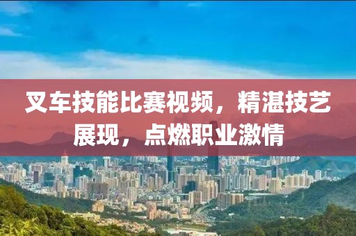 叉车技能比赛视频，精湛技艺展现，点燃职业激情