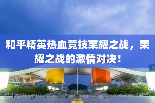 和平精英热血竞技荣耀之战，荣耀之战的激情对决！
