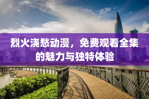 烈火浇愁动漫，免费观看全集的魅力与独特体验