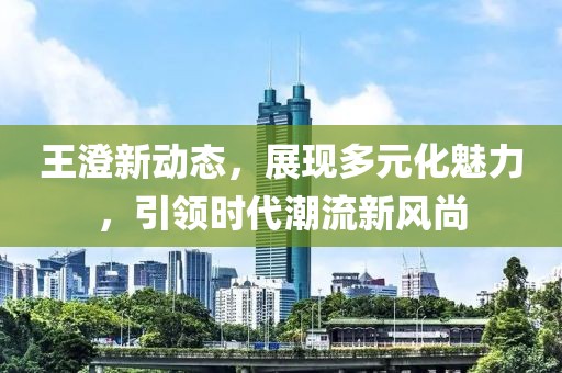 王澄新动态，展现多元化魅力，引领时代潮流新风尚