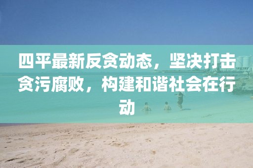 四平最新反贪动态，坚决打击贪污腐败，构建和谐社会在行动