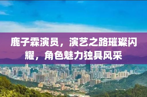 鹿子霖演员，演艺之路璀璨闪耀，角色魅力独具风采