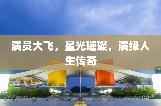 演员大飞，星光璀璨，演绎人生传奇