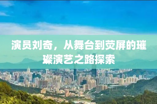 演员刘奇，从舞台到荧屏的璀璨演艺之路探索