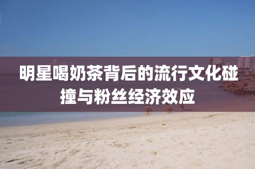 明星喝奶茶背后的流行文化碰撞与粉丝经济效应