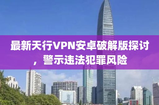 最新天行VPN安卓破解版探讨，警示违法犯罪风险