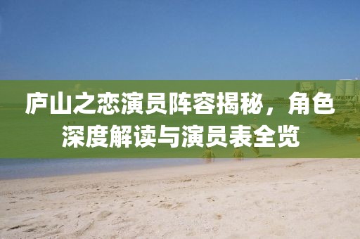 庐山之恋演员阵容揭秘，角色深度解读与演员表全览