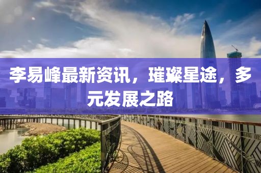李易峰最新资讯，璀璨星途，多元发展之路