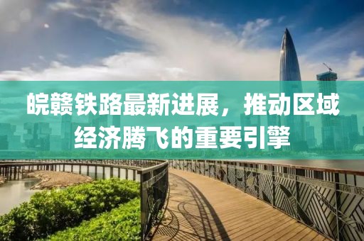 皖赣铁路最新进展，推动区域经济腾飞的重要引擎