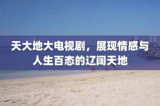 天大地大电视剧，展现情感与人生百态的辽阔天地