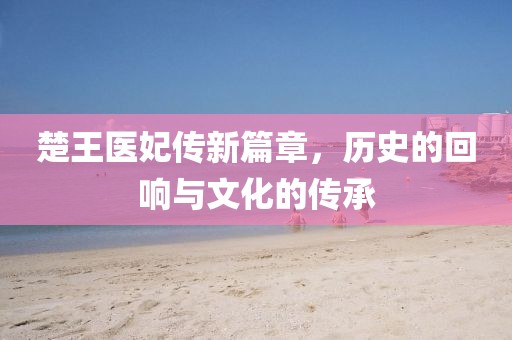 楚王医妃传新篇章，历史的回响与文化的传承