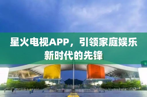 星火电视APP，引领家庭娱乐新时代的先锋