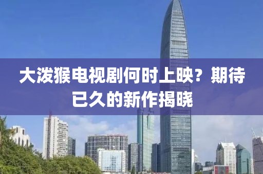 大泼猴电视剧何时上映？期待已久的新作揭晓