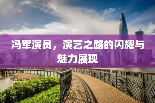 冯军演员，演艺之路的闪耀与魅力展现