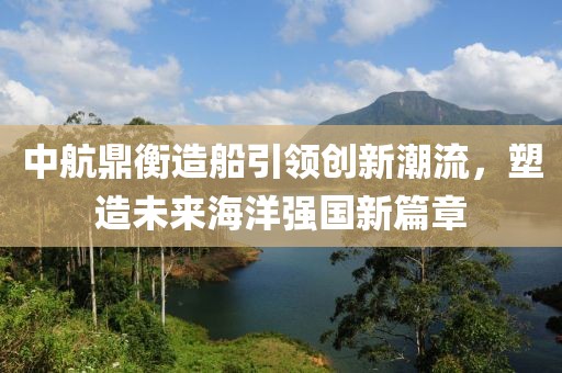 中航鼎衡造船引领创新潮流，塑造未来海洋强国新篇章
