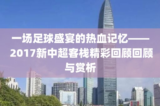 一场足球盛宴的热血记忆—— 2017新中超客栈精彩回顾回顾与赏析
