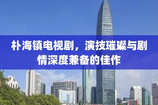 朴海镇电视剧，演技璀璨与剧情深度兼备的佳作