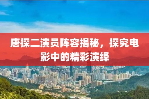 唐探二演员阵容揭秘，探究电影中的精彩演绎