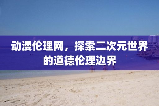 动漫伦理网，探索二次元世界的道德伦理边界